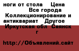 ноги от стола. › Цена ­ 12 000 - Все города Коллекционирование и антиквариат » Другое   . Иркутская обл.,Саянск г.